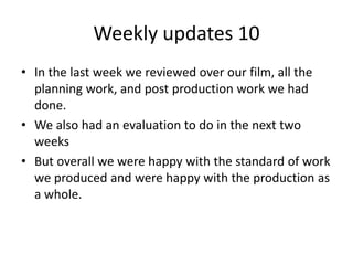 Weekly updates 10
• In the last week we reviewed over our film, all the
planning work, and post production work we had
done.
• We also had an evaluation to do in the next two
weeks
• But overall we were happy with the standard of work
we produced and were happy with the production as
a whole.
 