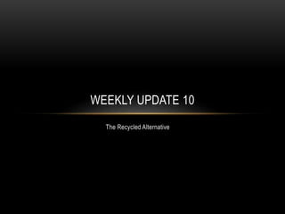 The Recycled Alternative
WEEKLY UPDATE 10
 