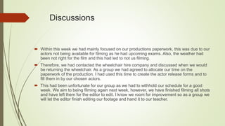 Discussions
 Within this week we had mainly focused on our productions paperwork, this was due to our
actors not being available for filming as he had upcoming exams. Also, the weather had
been not right for the film and this had led to not us filming.
 Therefore, we had contacted the wheelchair hire company and discussed when we would
be returning the wheelchair. As a group we had agreed to allocate our time on the
paperwork of the production. I had used this time to create the actor release forms and to
fill them in by our chosen actors.
 This had been unfortunate for our group as we had to withhold our schedule for a good
week. We aim to being filming again next week, however, we have finished filming all shots
and have left them for the editor to edit. I know we room for improvement so as a group we
will let the editor finish editing our footage and hand it to our teacher.
 