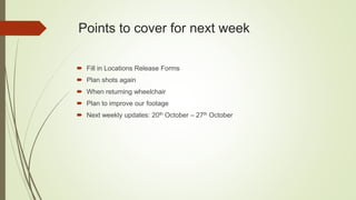 Points to cover for next week
 Fill in Locations Release Forms
 Plan shots again
 When returning wheelchair
 Plan to improve our footage
 Next weekly updates: 20th October – 27th October
 