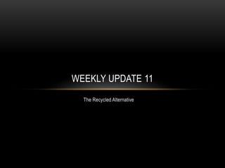 The Recycled Alternative
WEEKLY UPDATE 11
 