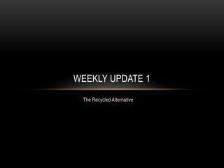 The Recycled Alternative
WEEKLY UPDATE 1
 