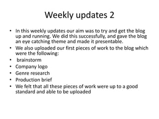 Weekly updates 2
• In this weekly updates our aim was to try and get the blog
up and running. We did this successfully, and gave the blog
an eye catching theme and made it presentable.
• We also uploaded our first pieces of work to the blog which
were the following:
• brainstorm
• Company logo
• Genre research
• Production brief
• We felt that all these pieces of work were up to a good
standard and able to be uploaded
 