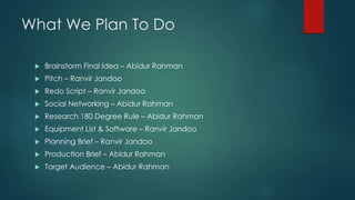 What We Plan To Do
 Brainstorm Final Idea – Abidur Rahman
 Pitch – Ranvir Jandoo
 Redo Script – Ranvir Jandoo
 Social Networking – Abidur Rahman
 Research 180 Degree Rule – Abidur Rahman
 Equipment List & Software – Ranvir Jandoo
 Planning Brief – Ranvir Jandoo
 Production Brief – Abidur Rahman
 Target Audience – Abidur Rahman
 