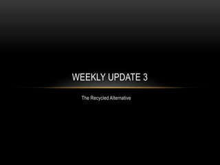 The Recycled Alternative
WEEKLY UPDATE 3
 