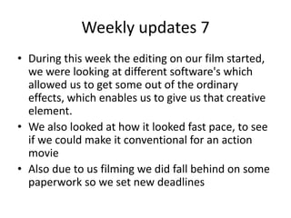 Weekly updates 7
• During this week the editing on our film started,
we were looking at different software's which
allowed us to get some out of the ordinary
effects, which enables us to give us that creative
element.
• We also looked at how it looked fast pace, to see
if we could make it conventional for an action
movie
• Also due to us filming we did fall behind on some
paperwork so we set new deadlines
 