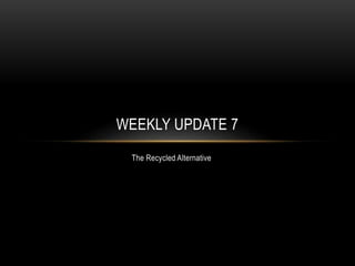 The Recycled Alternative
WEEKLY UPDATE 7
 