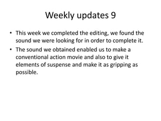 Weekly updates 9
• This week we completed the editing, we found the
sound we were looking for in order to complete it.
• The sound we obtained enabled us to make a
conventional action movie and also to give it
elements of suspense and make it as gripping as
possible.
 