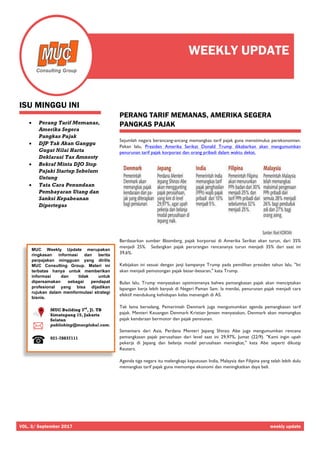 VOL. 3/ September 2017 weekly update
MUC Weekly Update merupakan
ringkasan informasi dan berita
perpajakan mingguan yang dirilis
MUC Consulting Group. Materi ini
terbatas hanya untuk memberikan
informasi dan tidak untuk
dipersamakan sebagai pendapat
profesional yang bisa dijadikan
rujukan dalam memformulasi strategi
bisnis.
MUC Building 3rd
, Jl. TB
Simatupang 15, Jakarta
Selatan
publishing@mucglobal.com.
021-78837111
ISU MINGGU INI
• Perang Tarif Memanas,
Amerika Segera
Pangkas Pajak
• DJP Tak Akan Ganggu
Gugat Nilai Harta
Deklarasi Tax Amnesty
• Bekraf Minta DJO Stop
Pajaki Startup Sebelum
Untung
• Tata Cara Penundaan
Pembayaran Utang dan
Sanksi Kepabeanan
Dipertegas
PERANG TARIF MEMANAS, AMERIKA SEGERA
PANGKAS PAJAK
Sejumlah negara berancang-ancang memangkas tarif pajak guna menstimulus perekonomian.
Pekan lalu, Presiden Amerika Serikat Donald Trump dikabarkan akan mengumumkan
penurunan tarif pajak korporasi dan orang pribadi dalam waktu dekat.
Berdasarkan sumber Bloomberg, pajak korporasi di Amerika Serikat akan turun, dari 35%
menjadi 25%. Sedangkan pajak perorangan rencananya turun menjadi 35% dari saat ini
39,6%.
Kebijakan ini sesuai dengan janji kampanye Trump pada pemilihan presiden tahun lalu. "Ini
akan menjadi pemotongan pajak besar-besaran," kata Trump.
Bulan lalu, Trump menyatakan optimismenya bahwa pemangkasan pajak akan menciptakan
lapangan kerja lebih banyak di Negeri Paman Sam. Ia menilai, penurunan pajak menjadi cara
efektif mendukung kehidupan kelas menengah di AS.
Tak lama berselang, Pemerintah Denmark juga mengumumkan agenda pemangkasan tarif
pajak. Menteri Keuangan Denmark Kristian Jensen menyatakan, Denmark akan memangkas
pajak kendaraan bermotor dan pajak pensiunan.
Sementara dari Asia, Perdana Menteri Jepang Shinzo Abe juga mengumumkan rencana
pemangkasan pajak perusahaan dari level saat ini 29,97%, Jumat (22/9). "Kami ingin upah
pekerja di Jepang dan belanja modal perusahaan meningkat," kata Abe seperti dikutip
Reuters.
Agenda tiga negara itu melengkapi keputusan India, Malaysia dan Filipina yang telah lebih dulu
memangkas tarif pajak guna memompa ekonomi dan meningkatkan daya beli.
WEEKLY UPDATE
 