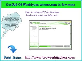 Get Rid Of Weeklyusa­winner.com in few mins  
   Get Rid Of Weeklyusa­winner.com in few mins 

                                    Steps to enhance PC’s performance
                                    Preview the errors and infections.
I was looking for some software
  to increase my PC speed and
clean up all my errors. i was not
    able to get any permanent
 solution. But then i found your
    site and it really helped to
 optimize my PC performance.
       I would recommend
     your services. ….Allen




                                    http://www.browserhijackers.com
 