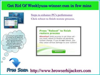 Get Rid Of Weeklyusa­winner.com in few mins  
   Get Rid Of Weeklyusa­winner.com in few mins 

                                    Steps to enhance PC’s performance
                                    Click reboot to finish restore process.




I was looking for some software
  to increase my PC speed and
clean up all my errors. i was not
    able to get any permanent
 solution. But then i found your
    site and it really helped to
 optimize my PC performance.
       I would recommend
     your services. ….Allen




                                    http://www.browserhijackers.com
 