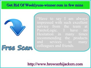 Get Rid Of Weeklyusa­winner.com in few mins  
Get Rid Of Weeklyusa­winner.com in few mins 


                 “Have to say I am always
                 impressed with such excellent
                 service from the team at
                 ParetoLogic. I have no
                 Hesitation in many times
                 recommending the products
                 and     sevices    to   many
                 colleagues and friends.



           http://www.browserhijackers.com
 