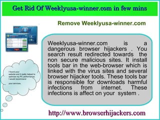 Get Rid Of Weeklyusa­winner.com in few mins  
    Get Rid Of Weeklyusa­winner.com in few mins 

                                      Remove Weeklyusa-winner.com


                                  Weeklyusa-winner.com             is     a
                                  dangerous browser hijackers . You
                                  search result redirected towards the
                                  non secure malicious sites. It install
                                  tools bar in the web-browser which is
I found your
website and it really helped to
                                  linked with the virus sites and several
optimize my PC performance.
I would recommend
                                  browser hijacker tools. These tools bar
your services.                    is responsible for downloads harmful
                                  infections    from     internet.    These
                                  infections is affect on your system .


                                  http://www.browserhijackers.com
 