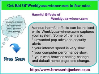 Get Rid Of Weeklyusa­winner.com in few mins  
   Get Rid Of Weeklyusa­winner.com in few mins 

                                    Harmful Effects of
I was looking for some software
                                                Weeklyusa-winner.com
  to increase my PC speed and
clean up all my errors. i was not
    able to get any permanent
 solution. But then i found your
    site and it really helped to
 optimize my PC performance.
                                     Various harmful effects can be noticed
       I would recommend
     your services. ….Allen          while Weeklyusa-winner.com captures
I was looking for some software
  to increase my PC speed and
                                     your system. Some of them are:
clean up all my errors. i was not
    able to get any permanent
 solution. But then i found your
                                     * unwanted pop advs and security
    site and it really helped to
 optimize my PC performance.
       I would recommend
                                     alerts
     your services. ….Allen
                                     * your internet speed is very slow.
                                     * your computer performance slow.
                                     * your web-browser setting change
                                     and default home page also change.

                                    http://www.browserhijackers.com
 