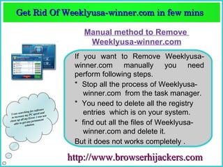 Get Rid Of Weeklyusa­winner.com in few mins  
     Get Rid Of Weeklyusa­winner.com in few mins 

                                            Manual method to Remove
                                             Weeklyusa-winner.com
                                          If you want to Remove Weeklyusa-
                                          winner.com manually you need
                                          perform following steps.
                                          * Stop all the process of Weeklyusa-
                                             winner.com from the task manager.
                                          * You need to delete all the registry
                                re
 I
             ching fo
            se m
                      r softwa
   was sear y PC speed and
                          i wa s n o
                                     t
                                             entries which is on your system.
  to increa      y Error.
       up all m             nent
clean         et any p
    able to g lution.
               so
                       erma
                                          * find out all the files of Weeklyusa-
                                             winner.com and delete it.
                                          But it does not works completely .

                                         http://www.browserhijackers.com
 