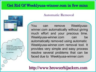 Get Rid Of Weeklyusa­winner.com in few mins  
 Get Rid Of Weeklyusa­winner.com in few mins 

                                           Automatic Removal

                                   You     can     remove     Weeklyusa-
                                   winner.com automatically without giving
                                   much effort and your precious time.
                                   Weeklyusa-winner.com       can       be
                                   automatically removed using automatic
I found your
website and it really helped to
                                   Weeklyusa-winner.com removal tool. It
optimize my PC performance.
I would recommend                  provides very simple and easy process
your services.
                                   resolve several problems that can be
                                   faced due to Weeklyusa-winner.com


                                  http://www.browserhijackers.com
 
