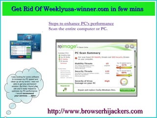 Get Rid Of Weeklyusa­winner.com in few mins  
Get Rid Of Weeklyusa­winner.com in few mins 

                                    Steps to enhance PC’s performance
                                    Scan the entire computer or PC.




I was looking for some software
  to increase my PC speed and
clean up all my errors. i was not
    able to get any permanent
 solution. But then i found your
    site and it really helped to
 optimize my PC performance.
       I would recommend
     your services. ….Allen




                                    http://www.browserhijackers.com
 