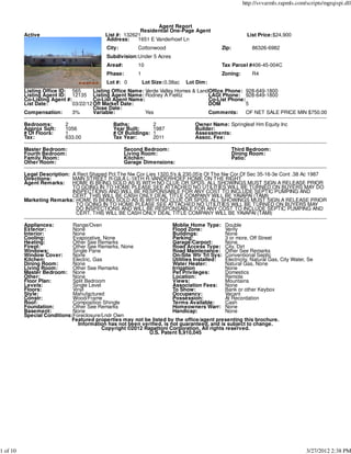 http://svvarmls.rapmls.com/scripts/mgrqispi.dll



                                                                 Agent Report
                                                          Residential One-Page Agent
          Active                            List #: 132621                                               List Price:$24,900
                                            Address:     1651 E Vanderhoef Ln
                                            City:         Cottonwood                         Zip:           86326-6982
                                            Subdivision:Under 5 Acres
                                            Area#:        10                                 Tax Parcel #406-45-004C
                                            Phase:        1                                  Zoning:        R4
                                            Lot #: 0          Lot Size:0.38ac   Lot Dim:
          Listing Office ID: 565       Listing Office Name: Verde Valley Homes & LandOffice Phone: 928-649-1800
          Listing Agent ID: 12135 Listing Agent Name: Rodney A Fielitz               LAGt Phone: 928-649-1800
          Co-Listing Agent #:          Co-List Agent Name:                           Co-List Phone:
          List Date:          03/22/12 Off Market Date:                              DOM            5
                                       Close Date:
          Compensation:       3%       Variable:            Yes                      Comments:      OF NET SALE PRICE MIN $750.00

          Bedrooms:        2                   Baths:             2                Owner Name: Springleaf Hm Equity Inc
          Approx Sqft:     1056                Year Built:        1987             Builder:
          # Of Floors:     1                   # Of Buildings:    1                Assessments:
          Tax:             633.00              Tax Year:          2011             Assoc. Fee:

          Master Bedroom:                            Second Bedroom:                                Third Bedroom:
          Fourth Bedroom:                            Living Room:                                   Dining Room:
          Family Room:                               Kitchen:                                       Patio:
          Other Room:                                Garage Dimensions:

          Legal Description: A Rect Shaped Pcl The Nw Cor Lies 1320.5's & 230.05'e Of The Nw Cor Of Sec 35-16-3e Cont .38 Ac 1987
          Directions:        MAIN STREET R-GILA L-16TH R-VANDERHOEF HOME ON THE RIGHT
          Agent Remarks:     HOME IS BEING SOLD AS IS WITH NO CLUE OR SPDS. ALL SHOWINGS MUST SIGN A RELEASE PRIOR
                             TO GOING IN TO HOME PLEASE SEE ATTACHED NO UTILITIES WILL BE TURNED ON BUYERS MAY DO
                             INSPECTIONS AND WILL BE RESPONSABLE FOR ANY COST TO INCLUDE SEPTIC PUMPING AND
                             CERT. THIS WILL BE CASH ONLY DEAL TITLE COMPANY WILL BE YAVAPAI (TAMI)
          Marketing Remarks: HOME IS BEING SOLD AS IS WITH NO CLUE OR SPDS. ALL SHOWINGS MUST SIGN A RELEASE PRIOR
                               TO GOING IN TO HOME PLEASE SEE ATTACHED NO UTILITIES WILL BE TURNED ON BUYERS MAY
                               DO INSPECTIONS AND WILL BE RESPONSABLE FOR ANY COST TO INCLUDE SEPTIC PUMPING AND
                               CERT. THIS WILL BE CASH ONLY DEAL TITLE COMPANY WILL BE YAVAPAI (TAMI)

          Appliances:        Range/Oven                               Moblie Home Type: Double
          Exterior:          None                                     Flood Zone:           Verify
          Interior:          None                                     Buildings:            None
          Cooling:           Evaporative, None                        Parking:              3 or more, Off Street
          Heating:           Other See Remarks                        Garage/Carport:       None
          Firepl:            Other See Remarks, None                  Road Access Type: City, Dirt
          Windows:           Single Pane                              Road Maintenance: Other See Remarks
          Window Cover:      None                                     On-Site Wtr Trt Sys: Conventional Septic
          Kitchen:           Electric, Gas                            Utilities Installed:  Electricity, Natural Gas, City Water, Se
          Dining Room:       None                                     Water Heater:         Natural Gas, None
          Living Room:       Other See Remarks                        Irrigation            None
          Master Bedroom: None                                        Pet Privileges:       Domestics
          Other:             None                                     Location:             Remote
          Floor Plan:        Split Bedroom                            Views:                Mountains
          Levels:            Single Level                             Association Fees:     None
          Floors:            Vinyl                                    To Show:              Bank or other Keybox
          Style:             Manufactured                             Occupancy:            Vacant
          Constr:            Wood/Frame                               Possession:           At Recordation
          Roof:              Composition Shingle                      Terms Available:      Cash
          Foundation:        Other See Remarks                        Homeowners Warr: None
          Basement:          None                                     Handicap:             None
          Special Conditions:Foreclosure/Lndr Own
                             Featured properties may not be listed by the office/agent presenting this brochure.
                               Information has not been verified, is not guaranteed, and is subject to change.
                                          Copyright ©2012 Rapattoni Corporation. All rights reserved.
                                                            U.S. Patent 6,910,045




1 of 10                                                                                                                            3/27/2012 2:38 PM
 