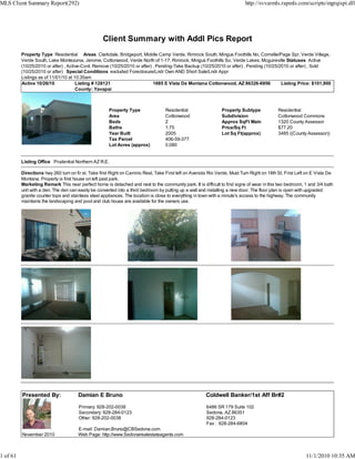 Client Summary with Addl Pics Report
Property Type Residential Areas Clarkdale, Bridgeport, Middle Camp Verde, Rimrock South, Mingus Foothills No, Cornville/Page Spr, Verde Village,
Verde South, Lake Montezuma, Jerome, Cottonwood, Verde North of 1-17, Rimrock, Mingus Foothills So, Verde Lakes, Mcguireville Statuses Active
(10/25/2010 or after) , Active-Cont. Remove (10/25/2010 or after) , Pending-Take Backup (10/25/2010 or after) , Pending (10/25/2010 or after) , Sold
(10/25/2010 or after) Special Conditions excluded Foreclosure/Lndr Own AND Short Sale/Lndr Appr
Listings as of 11/01/10 at 10:35am
Active 10/26/10 Listing # 128121 1685 E Vista De Montana Cottonwood, AZ 86326-6956 Listing Price: $101,900
County: Yavapai
Property Type Residential Property Subtype Residential
Area Cottonwood Subdivision Cottonwood Commons
Beds 2 Approx SqFt Main 1320 County Assessor
Baths 1.75 Price/Sq Ft $77.20
Year Built 2005 Lot Sq Ft(approx) 3485 ((County Assessor))
Tax Parcel 406-59-377
Lot Acres (approx) 0.080
Listing Office Prudential Northern AZ R.E.
Directions hwy 260 turn on fir st. Take first Right on Camino Real, Take First left on Avenida Rio Verde, Must Turn Right on 18th St, First Left on E Vista De
Montana. Property is first house on left past park.
Marketing Remark This near perfect home is detached and next to the community park. It is difficult to find signs of wear in this two bedroom, 1 and 3/4 bath
unit with a den. The den can easily be converted into a third bedroom by putting up a wall and installing a new door. The floor plan is open with upgraded
granite counter tops and stainless steel appliances. The location is close to everything in town with a minute's access to the highway. The community
maintains the landscaping and pool and club house are available for the owners use.
Presented By: Damian E Bruno Coldwell Banker/1st Aff Br#2
Primary: 928-202-0038
Secondary: 928-284-0123
Other: 928-202-0038
E-mail: Damian.Bruno@CBSedona.com
6486 SR 179 Suite 102
Sedona, AZ 86351
928-284-0123
Fax : 928-284-6804
November 2010 Web Page: http://www.Sedonarealestateagents.com
MLS Client Summary Report(292) http://svvarmls.rapmls.com/scripts/mgrqispi.dll
1 of 61 11/1/2010 10:35 AM
 