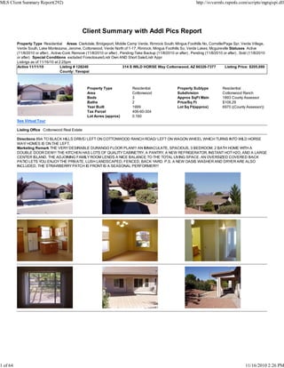 Client Summary with Addl Pics Report
Property Type Residential Areas Clarkdale, Bridgeport, Middle Camp Verde, Rimrock South, Mingus Foothills No, Cornville/Page Spr, Verde Village,
Verde South, Lake Montezuma, Jerome, Cottonwood, Verde North of 1-17, Rimrock, Mingus Foothills So, Verde Lakes, Mcguireville Statuses Active
(11/8/2010 or after) , Active-Cont. Remove (11/8/2010 or after) , Pending-Take Backup (11/8/2010 or after) , Pending (11/8/2010 or after) , Sold (11/8/2010
or after) Special Conditions excluded Foreclosure/Lndr Own AND Short Sale/Lndr Appr
Listings as of 11/16/10 at 2:25pm
Active 11/11/10 Listing # 128240 314 S WILD HORSE Way Cottonwood, AZ 86326-7377 Listing Price: $205,000
County: Yavapai
Property Type Residential Property Subtype Residential
Area Cottonwood Subdivision Cottonwood Ranch
Beds 3 Approx SqFt Main 1893 County Assessor
Baths 2 Price/Sq Ft $108.29
Year Built 1999 Lot Sq Ft(approx) 6970 ((County Assessor))
Tax Parcel 406-60-304
Lot Acres (approx) 0.160
See Virtual Tour
Listing Office Cottonwood Real Estate
Directions 89A TO BLACK HILLS DRIVE/ LEFT ON COTTONWOOD RANCH ROAD/ LEFT ON WAGON WHEEL WHICH TURNS INTO WILD HORSE
WAY/ HOMES IS ON THE LEFT.
Marketing Remark THE VERYDESIRABLE DURANGO FLOOR PLAN!!! AN IMMACULATE, SPACIOUS, 3 BEDROOM, 2 BATH HOME WITH A
DOUBLE DOOR DEN!!! THE KITCHEN HAS LOTS OF QUALITYCABINETRY, A PANTRY, A NEW REFRIGERATOR, INSTANT HOT H2O, AND A LARGE
CENTER ISLAND. THE ADJOINING FAMILYROOM LENDS A NICE BALANCE TO THE TOTAL LIVING SPACE. AN OVERSIZED COVERED BACK
PATIO LETS YOU ENJOYTHE PRIVATE, LUSH LANDSCAPED, FENCED, BACK YARD. P.S. A NEW OASIS WASHER AND DRYER ARE ALSO
INCLUDED, THE STRAWBERRYPATCH IS FRONT IS A SEASONAL PERFORMER!!!
MLS Client Summary Report(292) http://svvarmls.rapmls.com/scripts/mgrqispi.dll
1 of 64 11/16/2010 2:26 PM
 