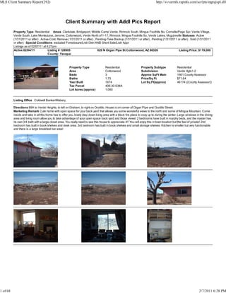 MLS Client Summary Report(292)                                                                                                 http://svvarmls.rapmls.com/scripts/mgrqispi.dll




                                                    Client Summary with Addl Pics Report
          Property Type Residential Areas Clarkdale, Bridgeport, Middle Camp Verde, Rimrock South, Mingus Foothills No, Cornville/Page Spr, Verde Village,
          Verde South, Lake Montezuma, Jerome, Cottonwood, Verde North of 1-17, Rimrock, Mingus Foothills So, Verde Lakes, Mcguireville Statuses Active
          (1/31/2011 or after) , Active-Cont. Remove (1/31/2011 or after) , Pending-Take Backup (1/31/2011 or after) , Pending (1/31/2011 or after) , Sold (1/31/2011
          or after) Special Conditions excluded Foreclosure/Lndr Own AND Short Sale/Lndr Appr
          Listings as of 02/07/11 at 6:27pm
          Active 02/04/11             Listing # 128905                       620 N Organ Pipe St Cottonwood, AZ 86326                      Listing Price: $119,000
                                       County: Yavapai



                                                        Property Type                Residential                   Property Subtype             Residential
                                                        Area                         Cottonwood                    Subdivision                  Verde Hgts1-2
                                                        Beds                         3                             Approx SqFt Main             1661 County Assessor
                                                        Baths                        1.75                          Price/Sq Ft                  $71.64
                                                        Year Built                   1974                          Lot Sq Ft(approx)            46174 ((County Assessor))
                                                        Tax Parcel                   406-30-038A
                                                        Lot Acres (approx)           1.060


          Listing Office Coldwell Banker/Mabery

          Directions 89A to Verde Heights, to left on Graham, to right on Ocotillo. House is on corner of Organ Pipe and Ocotillo Street.
          Marketing Remark Cute home with open space for your back yard that allows you some wonderful views to the north and some of Mingus Mountain. Come
          inside and take in all this home has to offer you, lovely step down living area with a block fire place to cozy up to during the winter. Large windows in the dining
          area and living room allow you to take advantage of your open space back yard and those views! 2 bedrooms have built in murphy beds, and the master has
          its own 3/4 bath with a large closet area. You really need to see this house to appreciate it!! You will enjoy this in town location but the feel of private! 2nd
          bedroom has built in book shelves and desk area. 3rd bedroom has built in book shelves and small storage shelves. Kitchen is smaller but very functionable
          and there is a large breakfast bar area!




1 of 68                                                                                                                                                           2/7/2011 6:28 PM
 