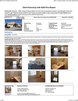 MLS Client Summary Report(292)                                                                                           http://svvarmls.rapmls.com/scripts/mgrqispi.dll




                                                  Client Summary with Addl Pics Report
          Property Type Residential Areas Clarkdale, Bridgeport, Middle Camp Verde, Rimrock South, Mingus Foothills No, Cornville/Page Spr, Verde Village,
          Verde South, Lake Montezuma, Jerome, Cottonwood, Verde North of 1-17, Rimrock, Mingus Foothills So, Verde Lakes, Mcguireville Statuses Active
          (2/7/2011 or after) , Active-Cont. Remove (2/7/2011 or after) , Pending-Take Backup (2/7/2011 or after) , Pending (2/7/2011 or after) , Sold (2/7/2011 or
          after) Special Conditions excluded Foreclosure/Lndr Own AND Short Sale/Lndr Appr
          Listings as of 02/14/11 at 6:33pm
          Active 02/11/11              Listing # 128965                      1630 E Calle Corta Cottonwood, AZ 86326-6952                    Listing Price: $109,500
                                       County: Yavapai



                                                     Property Type               Residential                 Property Subtype            Residential
                                                     Area                        Cottonwood                  Subdivision                 Cottonwood Commons
                                                     Beds                        3                           Approx SqFt Main            1314 County Assessor
                                                     Baths                       2                           Price/Sq Ft                 $83.33
                                                     Year Built                  2005                        Lot Sq Ft(approx)           3920 ((County Assessor))
                                                     Tax Parcel                  406-59-358
                                                     Lot Acres (approx)          0.090
          See Virtual Tour

          Listing Office Cory Realty

          Directions 89A to S. Camino Real turn South one block to Elm turn right then left on 17th street (Cottonwood Commons), right on Calle Corta and 2nd house
          on right at the edge of the subdivision
          Marketing Remark No foreclosure, no short sale, and you can ask for up to 3% of your closing costs on this lovely home. Interior has been freshly painted
          and has new fully tiled floors throughout. It is a Pearl model at the edge of Cottonwood Commons giving privacy with no houses behind. HOA fees include use
          of the pool and club house (seasonal) and front and side yard maintenance. Some of the extras: water softener, RO system, additional insulation, all
          appliances. Easy to see how nice and clean it is inside. It could be YOUR home.




          Presented By:                Damian E Bruno                                                Coldwell Banker/1st Aff Br#2
                                       Primary: 928-202-0038                                          6486 SR 179 Suite 102
                                       Secondary: 928-284-0123                                        Sedona, AZ 86351
                                       Other: 928-202-0038                                            928-284-0123
                                                                                                      Fax : 928-284-6804
                                       E-mail: Damian.Bruno@CBSedona.com
          February 2011                Web Page: http://www.Sedonarealestateagents.com




1 of 66                                                                                                                                                  2/14/2011 6:34 PM
 