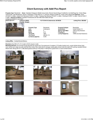 MLS Client Summary Report(292)                                                                                            http://svvarmls.rapmls.com/scripts/mgrqispi.dll




                                                  Client Summary with Addl Pics Report
          Property Type Residential Areas Clarkdale, Bridgeport, Middle Camp Verde, Rimrock South, Mingus Foothills No, Cornville/Page Spr, Verde Village,
          Verde South, Lake Montezuma, Jerome, Cottonwood, Verde North of 1-17, Rimrock, Mingus Foothills So, Verde Lakes, Mcguireville Statuses Active
          (2/14/2011 or after) , Active-Cont. Remove (2/14/2011 or after) , Pending-Take Backup (2/14/2011 or after) , Pending (2/14/2011 or after) , Sold (2/14/2011
          or after) Special Conditions excluded Foreclosure/Lndr Own AND Short Sale/Lndr Appr
          Listings as of 02/21/11 at 3:23pm
          Active 02/17/11             Listing # 129043                       1137 S 5th St Cottonwood, AZ 86326                            Listing Price: $69,900
                                       County: Yavapai



                                                     Property Type                Residential                 Property Subtype            Residential
                                                     Area                         Cottonwood                  Subdivision                 Verde Palisds 1-5
                                                     Beds                         5                           Approx SqFt Main            1646 County Assessor
                                                     Baths                        2.75                        Price/Sq Ft                 $42.47
                                                     Year Built                   1983                        Lot Sq Ft(approx)           10890 ((County Assessor))
                                                     Tax Parcel                   406-05-115
                                                     Lot Acres (approx)           0.250


          Listing Office Coldwell Banker/Mabery

          Directions Hwy 260 to Fir, Fir to right on 5th St. house on right.
          Marketing Remark Lots of house for less than $43 per square foot. Five bedrooms (2 masters), 2.75 baths, laundry room, combo kitchen-dining, living
          room, family room, large rear patio with Red Rock views. Nice metal shed for storage, double gates at back entry from ally for RV parking, backyard fenced.
          Mature trees. Being sold as it, a little elbow grease would go a long ways in making this a great home in a good central location.




1 of 45                                                                                                                                                   2/21/2011 3:23 PM
 