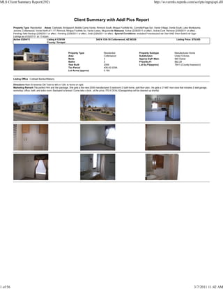 MLS Client Summary Report(292)                                                                                                                   http://svvarmls.rapmls.com/scripts/mgrqispi.dll



                                                                    Client Summary with Addl Pics Report
          Property Type Residential Areas Clarkdale, Bridgeport, Middle Camp Verde, Rimrock South, Mingus Foothills No, Cornville/Page Spr, Verde Village, Verde South, Lake Montezuma,
          Jerome, Cottonwood, Verde North of 1-17, Rimrock, Mingus Foothills So, Verde Lakes, Mcguireville Statuses Active (2/28/2011 or after) , Active-Cont. Remove (2/28/2011 or after) ,
          Pending-Take Backup (2/28/2011 or after) , Pending (2/28/2011 or after) , Sold (2/28/2011 or after) Special Conditions excluded Foreclosure/Lndr Own AND Short Sale/Lndr Appr
          Listings as of 03/07/11 at 11:42am
          Active 03/04/11                  Listing # 129189                                 348 N 12th St Cottonwood, AZ 86326                                         Listing Price: $79,000
                                           County: Yavapai



                                                               Property Type                     Residential                       Property Subtype                  Manufactured Home
                                                               Area                              Cottonwood                        Subdivision                       Under 5 Acres
                                                               Beds                              3                                 Approx SqFt Main                  960 Owner
                                                               Baths                             2                                 Price/Sq Ft                       $82.29
                                                               Year Built                        2006                              Lot Sq Ft(approx)                 7841 ((County Assessor))
                                                               Tax Parcel                        406-42-029A
                                                               Lot Acres (approx)                0.180


          Listing Office Coldwell Banker/Mabery

          Directions Main St towards Old Town to left on 12th, to home on right.
          Marketing Remark The perfect Him and Her package. She gets a like new 2006 manufactured 3 bedroom/ 2 bath home, split floor plan...He gets a 21'x60' man cave that includes 2 stall garage,
          workshop, office, bath, and extra room. Backyard is fenced. Come take a look...at the price, ITS A DEAL!(Garage/shop will be cleaned up shortly)




1 of 56                                                                                                                                                                                 3/7/2011 11:42 AM
 