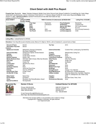MLS Client Detail Report(294)                                                                                                http://svvarmls.rapmls.com/scripts/mgrqispi.dll




                                                      Client Detail with Addl Pics Report
          Property Type Residential Areas Clarkdale, Bridgeport, Middle Camp Verde, Rimrock South, Mingus Foothills No, Cornville/Page Spr, Verde Village,
          Verde South, Lake Montezuma, Jerome, Cottonwood, Verde North of 1-17, Rimrock, Mingus Foothills So, Verde Lakes, Mcguireville Status Active
          (4/4/2011 or after) Special Conditions excluded Foreclosure/Lndr Own AND Short Sale/Lndr Appr
          Listings as of 04/11/11 at 9:37am
          Active 04/08/11             Listing # 129598                  1480 E Crestview Ct Cottonwood, AZ 86326-4544                Listing Price: $123,000
                                      County: Yavapai
                                                     Prop Type               Residential                Prop Subtype(s)            Residential
                                                     Area                    Cottonwood                 Subdivision                Crestview Sub
                                                     Beds                    2                          Approx SqFt Main           932 County Assessor
                                                     Baths                   1                          Price/Sq Ft                $131.97
                                                     Year Built              2004                       Lot Sq Ft (approx)         2614 ((County Assessor))
                                                     Tax Parcel              406-61-050                 Lot Acres (approx)         0.060




          Listing Office Coldwell Banker/1st Aff Br#2

          Directions From Hwy 260 at Jack-in-the-Box corner, West on Fir, Right on 16th St., Left on Crestview Ct., second home on Right.

           Amount of Taxes              643.00                                            Tax Year                         2010
           Association Fees Amt         $50.00
          Features
           Appliances Included          Refrigerator, Disposal, Dishwasher,               External Amenities               Covered Patio, Landscaping, Sprinkler/Drip
                                        Microwave, Range/Oven
           Internal Amenities           Garage Door Opener, Smoke Detector                Cooling                          Refrig/Central, Ceiling Fan
           Heating                      Forced Elec                                       Fireplace                        None
           Windows                      Double Glaze, Screens                             Window Coverings                 Wood
           Kitchen Features             Electric, Gas                                     Living Room Features             Ceiling Fan
           Master Bedroom Desc          With Bath, Walk In Closet, Other See Remarks      Other Rooms                      Other See Remarks
           Floor Plan                   Conventional                                      Levels                           Single Level
           Floors                       Carpet, Tile                                      Style                            Southwest
           Construction                 Wood/Frame, Stucco                                Roof Materials                   Tile
           Foundation                   Slab                                              Basement                         None
           Handicap Features            None                                              Mobile Home Type                 None
           Flood Zone                   Verify, Non Flood Zone                            Buildings                        None
           Parking                      One Car, Off Street                               Garage/Carport                   Garage 1 Car, Attached
           Road Access Type             Private, Paved                                    Road Maintenance                 By Subdivision, Privately Maintained
           On-Site Wtr Trt Sys          None                                              Utilities Installed              Electricity, Natural Gas, City Water, Telephone,
                                                                                                                           Cable TV, Underground, 220, Sewer (City)
           Water Heater                 Natural Gas                                       Irrigation                       None
           Pet Privileges               Domestics                                         Location                         Mountain Views, Trees, View
           Views                        Mountains, Red Rocks/Boulders, Desert             Homeowners Warranty              None
           Special Conditions           Not Applicable

          Presented By:              Damian E Bruno                                                   Coldwell Banker/1st Aff Br#2

                                     Primary: 928-202-0038                                             6486 SR 179 Suite 102
                                     Secondary: 928-284-0123                                           Sedona, AZ 86351
                                     Other: 928-202-0038                                               928-284-0123
                                                                                                       Fax : 928-284-6804
                                     E-mail: Damian.Bruno@CBSedona.com
          April 2011                 Web Page: http://www.Sedonarealestateagents.com

                                         Information has not been verified, is not guaranteed, and is subject to change.
                                                  Copyright ©2011 Rapattoni Corporation. All rights reserved.
                                                                    U.S. Patent 6,910,045




1 of 28                                                                                                                                                       4/11/2011 9:36 AM
 