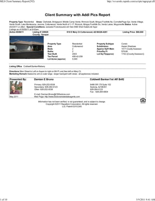 MLS Client Summary Report(292)                                                                                             http://svvarmls.rapmls.com/scripts/mgrqispi.dll




                                                 Client Summary with Addl Pics Report
          Property Type Residential Areas Clarkdale, Bridgeport, Middle Camp Verde, Rimrock South, Mingus Foothills No, Cornville/Page Spr, Verde Village,
          Verde South, Lake Montezuma, Jerome, Cottonwood, Verde North of 1-17, Rimrock, Mingus Foothills So, Verde Lakes, Mcguireville Status Active
          (5/2/2011 or after) Special Conditions excluded Foreclosure/Lndr Own AND Short Sale/Lndr Appr
          Listings as of 05/09/11 at 9:42am
          Active 05/06/11             Listing # 129929                  810 E Mary Ct Cottonwood, AZ 86326-4281                      Listing Price: $80,000
                                      County: Yavapai



                                                    Property Type               Residential                  Property Subtype            Condo
                                                    Area                        Cottonwood                   Subdivision                 Aspen Shadows
                                                    Beds                        2                            Approx SqFt Main            1017 County Assessor
                                                    Baths                       2                            Price/Sq Ft                 $78.66
                                                    Year Built                  2003                         Lot Sq Ft(approx)           1742 ((County Assessor))
                                                    Tax Parcel                  406-42-208
                                                    Lot Acres (approx)          0.040


          Listing Office Coldwell Banker/Mabery

          Directions Main Street to Left on Aspen to right on 8th Pl. and then left on Mary Ct.
          Marketing Remark Awesome unit on outer edge - larger backyard with views - all appliances included.

          Presented By:              Damian E Bruno                                                  Coldwell Banker/1st Aff Br#2

                                     Primary: 928-202-0038                                           6486 SR 179 Suite 102
                                     Secondary: 928-284-0123                                         Sedona, AZ 86351
                                     Other: 928-202-0038                                             928-284-0123
                                                                                                     Fax : 928-284-6804
                                     E-mail: Damian.Bruno@CBSedona.com
          May 2011                   Web Page: http://www.Sedonarealestateagents.com

                                         Information has not been verified, is not guaranteed, and is subject to change.
                                                  Copyright ©2011 Rapattoni Corporation. All rights reserved.
                                                                    U.S. Patent 6,910,045




1 of 10                                                                                                                                                 5/9/2011 9:41 AM
 