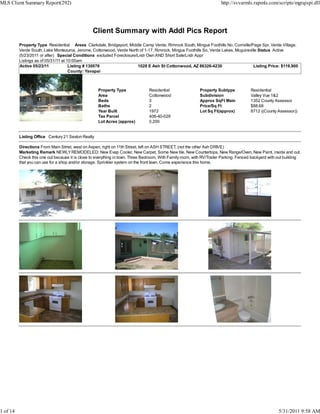 MLS Client Summary Report(292)                                                                                         http://svvarmls.rapmls.com/scripts/mgrqispi.dll




                                                  Client Summary with Addl Pics Report
          Property Type Residential Areas Clarkdale, Bridgeport, Middle Camp Verde, Rimrock South, Mingus Foothills No, Cornville/Page Spr, Verde Village,
          Verde South, Lake Montezuma, Jerome, Cottonwood, Verde North of 1-17, Rimrock, Mingus Foothills So, Verde Lakes, Mcguireville Status Active
          (5/23/2011 or after) Special Conditions excluded Foreclosure/Lndr Own AND Short Sale/Lndr Appr
          Listings as of 05/31/11 at 10:00am
          Active 05/23/11             Listing # 130076                 1028 E Ash St Cottonwood, AZ 86326-4230                       Listing Price: $119,900
                                      County: Yavapai



                                                    Property Type               Residential                 Property Subtype           Residential
                                                    Area                        Cottonwood                  Subdivision                Valley Vue 1&2
                                                    Beds                        3                           Approx SqFt Main           1352 County Assessor
                                                    Baths                       2                           Price/Sq Ft                $88.68
                                                    Year Built                  1972                        Lot Sq Ft(approx)          8712 ((County Assessor))
                                                    Tax Parcel                  406-40-029
                                                    Lot Acres (approx)          0.200


          Listing Office Century 21 Sexton Realty

          Directions From Main Strret, west on Aspen, right on 11th Street, left on ASH STREET, (not the other Ash DRIVE)
          Marketing Remark NEWLY REMODELED: New Evap Cooler, New Carpet, Some New tile, New Countertops, New Range/Oven, New Paint, inside and out.
          Check this one out because it is close to everything in town. Three Bedroom, With Family room, with RV/Trailer Parking. Fenced backyard with out building
          that you can use for a shop and/or storage. Sprinkler system on the front lawn. Come experience this home.




1 of 14                                                                                                                                                5/31/2011 9:58 AM
 