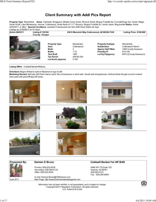 MLS Client Summary Report(292)                                                                                                http://svvarmls.rapmls.com/scripts/mgrqispi.dll




                                                   Client Summary with Addl Pics Report
          Property Type Residential Areas Clarkdale, Bridgeport, Middle Camp Verde, Rimrock South, Mingus Foothills No, Cornville/Page Spr, Verde Village,
          Verde South, Lake Montezuma, Jerome, Cottonwood, Verde North of 1-17, Rimrock, Mingus Foothills So, Verde Lakes, Mcguireville Status Active
          (5/30/2011 or after) Special Conditions excluded Foreclosure/Lndr Own AND Short Sale/Lndr Appr
          Listings as of 06/06/11 at 10:10am
          Active 06/03/11             Listing # 130184                 246 S Maverick Way Cottonwood, AZ 86326-7334                  Listing Price: $169,900
                                      County: Yavapai



                                                       Property Type               Residential                  Property Subtype             Residential
                                                       Area                        Cottonwood                   Subdivision                  Cottonwood Ranch
                                                       Beds                        3                            Approx SqFt Main             1669 County Assessor
                                                       Baths                       1.75                         Price/Sq Ft                  $101.80
                                                       Year Built                  1997                         Lot Sq Ft(approx)            6970 ((County Assessor))
                                                       Tax Parcel                  406-60-204
                                                       Lot Acres (approx)          0.160


          Listing Office Coldwell Banker/Mabery

          Directions Wagon Wheel to right on Maverick to sign on left
          Marketing Remark Split plan with fresh interior paint. Not a foreclosure or short sale. Vacant with all appliances. Vertical blinds through out and covered
          back patio with great Mingus Mt views.




          Presented By:                Damian E Bruno                                                   Coldwell Banker/1st Aff Br#2

                                       Primary: 928-202-0038                                             6486 SR 179 Suite 102
                                       Secondary: 928-284-0123                                           Sedona, AZ 86351
                                       Other: 928-202-0038                                               928-284-0123
                                                                                                         Fax : 928-284-6804
                                       E-mail: Damian.Bruno@CBSedona.com
          June 2011                    Web Page: http://www.Sedonarealestateagents.com

                                            Information has not been verified, is not guaranteed, and is subject to change.
                                                     Copyright ©2011 Rapattoni Corporation. All rights reserved.
                                                                       U.S. Patent 6,910,045




1 of 17                                                                                                                                                      6/6/2011 10:09 AM
 