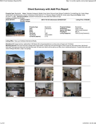 MLS Client Summary Report(292)                                                                                          http://svvarmls.rapmls.com/scripts/mgrqispi.dll




                                                  Client Summary with Addl Pics Report
          Property Type Residential Areas Clarkdale, Bridgeport, Middle Camp Verde, Rimrock South, Mingus Foothills No, Cornville/Page Spr, Verde Village,
          Verde South, Lake Montezuma, Jerome, Cottonwood, Verde North of 1-17, Rimrock, Mingus Foothills So, Verde Lakes, Mcguireville Status Active
          (6/13/2011 or after) Special Conditions excluded Foreclosure/Lndr Own AND Short Sale/Lndr Appr
          Listings as of 06/20/11 at 10:26am
          Active 06/14/11             Listing # 130271                 200 S 11th St Cottonwood, AZ 86326-4227                       Listing Price: $160,000
                                      County: Yavapai



                                                     Property Type              Residential                 Property Subtype            Residential
                                                     Area                       Cottonwood                  Subdivision                 Under 5 Acres
                                                     Beds                       3                           Approx SqFt Main            1664 County Assessor
                                                     Baths                      2                           Price/Sq Ft                 $96.15
                                                     Year Built                 1982                        Lot Sq Ft(approx)           7405 ((County Assessor))
                                                     Tax Parcel                 406-42-090H
                                                     Lot Acres (approx)         0.170


          Listing Office Russ Lyon Sotheby's International Realty

          Directions 89A toward Jerome, right(north)on 12th Street, left on Aspen(west)home is on the corner of Aspen and 11th Street
          Marketing Remark This home has been updated with a large kitchen, counter tops and paint throught out. Nice corner lot, with mature trees, fully fenced
          back yard. Very spacious living room and open floor plan. An extra room which can be used as an office, den or additional bedroom. Covered back patio with
          views of Mingus Mountain. Large 2 car garage.




1 of 22                                                                                                                                               6/20/2011 10:30 AM
 