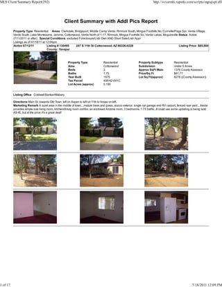 MLS Client Summary Report(292)                                                                                            http://svvarmls.rapmls.com/scripts/mgrqispi.dll




                                                  Client Summary with Addl Pics Report
          Property Type Residential Areas Clarkdale, Bridgeport, Middle Camp Verde, Rimrock South, Mingus Foothills No, Cornville/Page Spr, Verde Village,
          Verde South, Lake Montezuma, Jerome, Cottonwood, Verde North of 1-17, Rimrock, Mingus Foothills So, Verde Lakes, Mcguireville Status Active
          (7/11/2011 or after) Special Conditions excluded Foreclosure/Lndr Own AND Short Sale/Lndr Appr
          Listings as of 07/18/11 at 12:04pm
          Active 07/12/11             Listing # 130495   247 S 11th St Cottonwood, AZ 86326-4228                                        Listing Price: $85,000
                                      County: Yavapai



                                                      Property Type               Residential                 Property Subtype            Residential
                                                      Area                        Cottonwood                  Subdivision                 Under 5 Acres
                                                      Beds                        3                           Approx SqFt Main            1376 County Assessor
                                                      Baths                       1.75                        Price/Sq Ft                 $61.77
                                                      Year Built                  1975                        Lot Sq Ft(approx)           8276 ((County Assessor))
                                                      Tax Parcel                  406-42-091C
                                                      Lot Acres (approx)          0.190


          Listing Office Coldwell Banker/Mabery

          Directions Main St. towards Old Town, left on Aspen to left on 11th to house on left.
          Marketing Remark A quiet area in the middle of town....mature trees and grass, stucco exterior, single car garage and RV carport, fenced rear yard....Inside
          provides ample size living room, kitchen/dining room combo, an enclosed Arizona room, 3 bedrooms, 1.75 baths...It could use some updating,is being sold
          AS-IS, but at the price it's a great deal!




1 of 17                                                                                                                                                  7/18/2011 12:09 PM
 