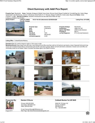 MLS Client Summary Report(292)                                                                                        http://svvarmls.rapmls.com/scripts/mgrqispi.dll




                                                 Client Summary with Addl Pics Report
          Property Type Residential Areas Clarkdale, Bridgeport, Middle Camp Verde, Rimrock South, Mingus Foothills No, Cornville/Page Spr, Verde Village,
          Verde South, Lake Montezuma, Jerome, Cottonwood, Verde North of 1-17, Rimrock, Mingus Foothills So, Verde Lakes, Mcguireville Status Active
          (7/25/2011 or after) Special Conditions excluded Foreclosure/Lndr Own AND Short Sale/Lndr Appr
          Listings as of 08/01/11 at 10:39am
          Active 07/25/11             Listing # 130620   143 S 11th St Cottonwood, AZ 86326-4226                                       Listing Price: $114,900
                                      County: Yavapai



                                                    Property Type              Residential                 Property Subtype           Residential
                                                    Area                       Cottonwood                  Subdivision                Valley Vue 1&2
                                                    Beds                       3                           Approx SqFt Main           2389 County Assessor
                                                    Baths                      2                           Price/Sq Ft                $48.10
                                                    Year Built                 1978                        Lot Sq Ft(approx)          8712 ((County Assessor))
                                                    Tax Parcel                 406-40-003
                                                    Lot Acres (approx)         0.200


          Listing Office Coldwell Banker/Mabery

          Directions Main St. to left on Aspen to right on 11th to sign on right
          Marketing Remark Super large home with only 2 main bedrooms but office area that could be 3rd bedroom just needs a closet. Separate family and living
          rooms and converted Arizona Room. Fenced back yard and RV pad next to garage. Newer roof and solid block construction. Arizona room and office are
          individually cooled but not heated. Seller is licensed real estate agent in the State of Arizona.




          Presented By:              Damian E Bruno                                                Coldwell Banker/1st Aff Br#2

                                     Primary: 928-202-0038                                         6486 SR 179 Suite 102
                                     Secondary: 928-284-0123                                       Sedona, AZ 86351
                                     Other: 928-202-0038                                           928-284-0123
                                                                                                   Fax : 928-284-6804
                                     E-mail: Damian.Bruno@CBSedona.com
          August 2011                Web Page: http://www.Sedonarealestateagents.com




1 of 18                                                                                                                                              8/1/2011 10:37 AM
 
