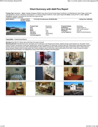 MLS Client Summary Report(292)                                                                                                          http://svvarmls.rapmls.com/scripts/mgrqispi.dll




                                                          Client Summary with Addl Pics Report
          Property Type Residential Areas Clarkdale, Bridgeport, Middle Camp Verde, Rimrock South, Mingus Foothills No, Cornville/Page Spr, Verde Village, Verde South,
          Lake Montezuma, Jerome, Cottonwood, Verde North of 1-17, Rimrock, Mingus Foothills So, Verde Lakes, Mcguireville Status Active (8/1/2011 or after) Special
          Conditions excluded Foreclosure/Lndr Own AND Short Sale/Lndr Appr
          Listings as of 08/08/11 at 9:57am
          Active 08/04/11               Listing # 130727   1170 S 8th St Cottonwood, AZ 86326-4464                                                Listing Price: $269,900
                                        County: Yavapai



                                                           Property Type                   Residential                    Property Subtype                Residential
                                                           Area                            Cottonwood                     Subdivision                     Verde Palisds 1-5
                                                           Beds                            3                              Approx SqFt Main                1907 County Assessor
                                                           Baths                           2.50                           Price/Sq Ft                     $141.53
                                                           Year Built                      1994                           Lot Sq Ft(approx)               46609 ((County Assessor))
                                                           Tax Parcel                      406-05-063G
                                                           Lot Acres (approx)              1.070


          Listing Office Coldwell Banker/Mabery

          Directions Hwy 260 to Fir Street, right on 8th Street, 2nd house on the left.
          Marketing Remark Great Red Rock views, desireable area of Cottonwood, near shopping and schools, cathedral ceilings, grand entryway, AC, RO system, atrium
          window in kitchen, bay windows in living room, paneled doors, ceramic tile (diagonal 18), laundry with 1/2 bath & utility sink, vertical blinds, unblockable views out front
          windows, family room and living room, sheer draperies/valances, water softener, security doors. Efficient Apollo heat, walk-in-closet & floor safe in master bedroom,
          fenced backyard, Mulberry trees for shade, grass, lots of roses, evergreens, pear & cherry trees, large covered patios front & back, circular driveway drip system,
          storage shed, fenced backyard, nice neighborhood. Easy to show. Sellers are related to the listing agent.




1 of 30                                                                                                                                                                      8/8/2011 9:56 AM
 