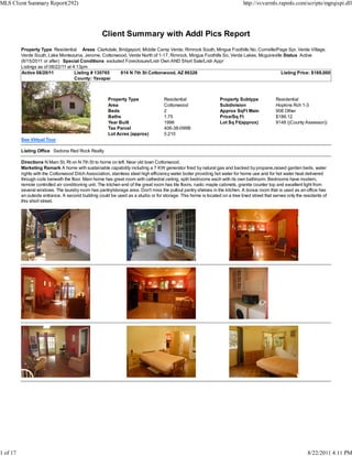 MLS Client Summary Report(292)                                                                                               http://svvarmls.rapmls.com/scripts/mgrqispi.dll




                                                    Client Summary with Addl Pics Report
          Property Type Residential Areas Clarkdale, Bridgeport, Middle Camp Verde, Rimrock South, Mingus Foothills No, Cornville/Page Spr, Verde Village,
          Verde South, Lake Montezuma, Jerome, Cottonwood, Verde North of 1-17, Rimrock, Mingus Foothills So, Verde Lakes, Mcguireville Status Active
          (8/15/2011 or after) Special Conditions excluded Foreclosure/Lndr Own AND Short Sale/Lndr Appr
          Listings as of 08/22/11 at 4:13pm
          Active 08/20/11             Listing # 130765   814 N 7th St Cottonwood, AZ 86326                                             Listing Price: $169,000
                                      County: Yavapai



                                                       Property Type                Residential                  Property Subtype             Residential
                                                       Area                         Cottonwood                   Subdivision                  Hopkins Rch 1-3
                                                       Beds                         2                            Approx SqFt Main             908 Other
                                                       Baths                        1.75                         Price/Sq Ft                  $186.12
                                                       Year Built                   1996                         Lot Sq Ft(approx)            9148 ((County Assessor))
                                                       Tax Parcel                   406-38-099B
                                                       Lot Acres (approx)           0.210
          See Virtual Tour

          Listing Office Sedona Red Rock Realty

          Directions N Main St, Rt on N 7th St to home on left. Near old town Cottonwood.
          Marketing Remark A home with sustainable capability including a 7 KW generator fired by natural gas and backed by propane,raised garden beds, water
          rights with the Cottonwood Ditch Association, stainless steel high efficiency water boiler providing hot water for home use and for hot water heat delivered
          through coils beneath the floor. Main home has great room with cathedral ceiling, split bedrooms each with its own bathroom. Bedrooms have modern,
          remote controlled air conditioning unit. The kitchen end of the great room has tile floors, rustic maple cabinets, granite counter top and excellent light from
          several windows. The laundry room has pantry/storage area. Don't miss the pullout pantry shelves in the kitchen. A bonus room that is used as an office has
          an outside entrance. A second building could be used as a studio or for storage. This home is located on a tree lined street that serves only the residents of
          this short street.




1 of 17                                                                                                                                                        8/22/2011 4:11 PM
 