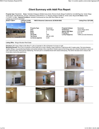 MLS Client Summary Report(292)                                                                                         http://svvarmls.rapmls.com/scripts/mgrqispi.dll




                                                  Client Summary with Addl Pics Report
          Property Type Residential Areas Clarkdale, Bridgeport, Middle Camp Verde, Rimrock South, Mingus Foothills No, Cornville/Page Spr, Verde Village,
          Verde South, Lake Montezuma, Jerome, Cottonwood, Verde North of 1-17, Rimrock, Mingus Foothills So, Verde Lakes, Mcguireville Status Active
          (11/14/2011 or after) Special Conditions excluded Foreclosure/Lndr Own AND Short Sale/Lndr Appr
          Listings as of 11/21/11 at 9:42am
          Active 11/20/11             Listing # 131691   1868 S Shawnee Cottonwood, AZ 86326-5082                                      Listing Price: $215,000
                                      County: Yavapai



                                                     Property Type              Residential                 Property Subtype            Residential
                                                     Area                       Verde Village               Subdivision                 Verde Village Unit 6
                                                     Beds                       4                           Approx SqFt Main            2114 Owner
                                                     Baths                      3                           Price/Sq Ft                 $101.70
                                                     Year Built                 1995                        Lot Sq Ft(approx)           10890 ((County Assessor))
                                                     Tax Parcel                 406-48-145B
                                                     Lot Acres (approx)         0.250


          Listing Office Mingus Mountain Real Estate

          Directions 260 make a Right on Rio Mesa Tr. Left on Carpenter ln, left on Shawnee tr to house on right
          Marketing Remark This is not a Forclosure or Short Sale and is move in Ready. Large 4 bedroom 3 bath home with 2 master suites. The home features
          Vaulted ceilings, cozy woodburning fireplace and arched windows in the Living Room. Kitchen opens to the Dining area and a Great Family Room, opens out
          onto a spacious patio. Great yard for entertaining. The back yard is completely fenced with mature landscaping. The Owner relocated and is ready to sell.
          Come take a look at this great home




1 of 16                                                                                                                                             11/21/2011 10:43 AM
 