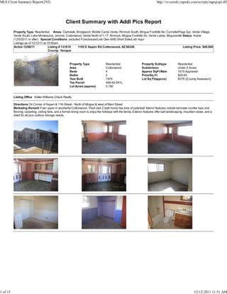 MLS Client Summary Report(292)                                                                                                 http://svvarmls.rapmls.com/scripts/mgrqispi.dll




                                                    Client Summary with Addl Pics Report
          Property Type Residential Areas Clarkdale, Bridgeport, Middle Camp Verde, Rimrock South, Mingus Foothills No, Cornville/Page Spr, Verde Village,
          Verde South, Lake Montezuma, Jerome, Cottonwood, Verde North of 1-17, Rimrock, Mingus Foothills So, Verde Lakes, Mcguireville Status Active
          (12/5/2011 or after) Special Conditions excluded Foreclosure/Lndr Own AND Short Sale/Lndr Appr
          Listings as of 12/12/11 at 10:50am
          Active 12/08/11             Listing # 131819   1105 E Aspen Rd Cottonwood, AZ 86326                                           Listing Price: $48,000
                                      County: Yavapai



                                                       Property Type                 Residential                  Property Subtype              Residential
                                                       Area                          Cottonwood                   Subdivision                   Under 5 Acres
                                                       Beds                          4                            Approx SqFt Main              1619 Appraiser
                                                       Baths                         2                            Price/Sq Ft                   $29.65
                                                       Year Built                    1976                         Lot Sq Ft(approx)             8276 ((County Assessor))
                                                       Tax Parcel                    406-42-091L
                                                       Lot Acres (approx)            0.190


          Listing Office Keller Williams Check Realty

          Directions On Corner of Aspen & 11th Street - North of Mingus & west of Main Street
          Marketing Remark Fixer upper in wonderful Cottonwood. This4 bed 2 bath home has tons of potential! Interior features include laminate counter tops and
          flooring, carpeting, ceiling fans, and a formal dining room to enjoy the holidays with the family. Exterior features offer lush landscaping, mountain views, and a
          shed for all your outdoor storage needs.




1 of 15                                                                                                                                                      12/12/2011 11:51 AM
 