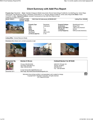 Client Summary with Addl Pics Report
Property Type Residential Areas Clarkdale, Bridgeport, Middle Camp Verde, Rimrock South, Mingus Foothills No, Cornville/Page Spr, Verde Village,
Verde South, Lake Montezuma, Jerome, Cottonwood, Verde North of 1-17, Rimrock, Mingus Foothills So, Verde Lakes, Mcguireville Status Active
(12/19/2011 or after) Special Conditions excluded Foreclosure/Lndr Own AND Short Sale/Lndr Appr
Listings as of 12/26/11 at 10:14am
Active 12/22/11 Listing # 131895 1422 E Ash St Cottonwood, AZ 86326-3437 Listing Price: $39,900
County: Yavapai
Property Type Residential Property Subtype Manufactured Home
Area Cottonwood Subdivision Mingus Park
Beds 3 Approx SqFt Main 1560 County Assessor
Baths 1.75 Price/Sq Ft $25.58
Year Built 1989 Lot Sq Ft(approx) 6098 ((County Assessor))
Tax Parcel 406-41-078
Lot Acres (approx) 0.140
Listing Office Arizona Resource Realty
Directions Main Street, turn L on Ash to property on right
Presented By: Damian E Bruno Coldwell Banker/1st Aff Br#2
Primary: 928-202-0038
Secondary: 928-284-0123
Other: 928-202-0038
E-mail: Damian.Bruno@CBSedona.com
6486 SR 179 Suite 102
Sedona, AZ 86351
928-284-0123
Fax : 928-284-6804
December 2011 Web Page: http://www.Sedonarealestateagents.com
Information has not been verified, is not guaranteed, and is subject to change.
Copyright ©2011 Rapattoni Corporation. All rights reserved.
U.S. Patent 6,910,045
MLS Client Summary Report(292) http://svvarmls.rapmls.com/scripts/mgrqispi.dll
1 of 18 12/26/2011 10:14 AM
 
