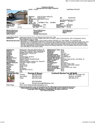 http://svvarmls.rapmls.com/scripts/mgrqispi.dll



                                                              Customer Report
                                                        Residential One-Page Customer
          Active                            List #: 132052                                                List Price:$169,000




                                            Address:    1905 W Desert Willow Dr
                                            City:       Cottonwood                      Zip:        86326-8307
                                            Subdivision:Cottonwood Ranch
                                            Area#:      10                              Tax Parcel #406-60-453
                                            Phase:      4                               Zoning:     R1PUD
                                            Lot #: 395    Lot Size:0.18ac Lot Dim:
                                            Bedrooms: 2                                 Baths:      2
          Approx Sqft:     1277                   Year Built:     2000             Builder:      Del Webb
          # Of Floors:                            # Of Buildings:                  Assessments: 400.00
          Tax:             912.00                 Tax Year:       2011             Assoc. Fee:   531.00

          Master Bedroom:                           Second Bedroom:                                Third Bedroom:
          Fourth Bedroom:                           Living Room:                                   Dining Room:
          Family Room:                              Kitchen:                                       Patio:
          Other Room:                               Garage Dimensions:

          Legal Description: Cottonwood Ranch Ph Iv Lot 395 Sec 32-16-3e Cont .18ac
          Directions:        89A toward Jerome, turn left on Black Hills, left on Canyon, right on Running Iron, left on Desperado, left on
                             Desert Willow to sign on right
          Marketing Remarks: NO NEED TO BRING YOUR TOOLS AND ELBOW GREASE TO THIS HOME, IT'S ALREADY BE
                              BEAUTIFULLY UPGRADED FOR YOU. This home has incredible views out every window, located in the most
                              desirable area in Cottonwood Ranch. Wonderful hardwood floors through out the home with incredible high
                              ceilings. Come feel the serenity as you hear the water running down this amazing red rock water feature and
                              your eyes are feasting on the beautiful sunset over Mingus Mountain. Can you believe there is even a built-in
                              Jenn-aire BBQ on the outdoor patio.

          Appliances:         Refrigerator, Disposal, Washer/Dryer, Di    Moblie Home Type: None
          Exterior:           Open Patio, Covered Patio, Landscaping,     Flood Zone:          Verify
          Interior:           Garage Door Opener, Smoke Detector          Buildings:           None
          Cooling:            Refrig/Central, Ceiling Fan                 Parking:             Two Car
          Heating:            Forced Gas                                  Garage/Carport:      Garage 2 Car
          Firepl:             None                                        Road Access Type: City, Paved
          Windows:            Double Glaze, Screens                       Road Maintenance: City Maintained
          Window Cover:       Horizontal Blind                            On-Site Wtr Trt Sys:None
          Kitchen:            Electric, Pantry, Breakfast Nook            Utilities Installed: Electricity, Natural Gas, City Water, Te
          Dining Room:        Kit/Din Combo                               Water Heater:        Natural Gas
          Living Room:        Cathedral Ceiling, Ceiling Fan, Great Ro    Irrigation           None
          Master Bedroom:     With Bath, Walk In Closet                   Pet Privileges:      Domestics
          Other:              Laundry                                     Location:            Mountain Views, View
          Floor Plan:         Great Room                                  Views:               Mountains, Panoramic, Desert
          Levels:             Single Level                                Association Fees: Homeowners
          Floors:             Wood                                        Terms Available: Cash to New Loan, Cash
          Style:              Southwest                                   Homeowners Warr: None
          Constr:             Wood/Frame, Stucco                          Basement:            None
          Roof:               Tile                                        Handicap:            None
          Foundation:         Slab
          Presented By:                    Damian E Bruno                       Coldwell Banker/1st Aff Br#2
                              Primary             928-202-0038                                               6486 SR 179 Suite 102
                              Secondary           928-284-0123                                               Sedona, AZ 86351
                              Other               928-202-0038                                               928-284-0123

                                              928-284-6804
                              E-mail:         Damian.Bruno@CBSedona.com
          Web Page:           http://www.Sedonarealestateagents.com
                              Featured properties may not be listed by the office/agent presenting this brochure.
                                Information has not been verified, is not guaranteed, and is subject to change.
                                         Copyright ©2012 Rapattoni Corporation. All rights reserved.
                                                            U.S. Patent 6,910,045




1 of 18                                                                                                                           1/23/2012 11:54 AM
 
