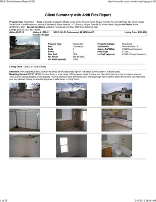 MLS Client Summary Report(292)                                                                                            http://svvarmls.rapmls.com/scripts/mgrqispi.dll




                                                   Client Summary with Addl Pics Report
          Property Type Residential Areas Clarkdale, Bridgeport, Middle Camp Verde, Rimrock South, Mingus Foothills No, Cornville/Page Spr, Verde Village,
          Verde South, Lake Montezuma, Jerome, Cottonwood, Verde North of 1-17, Rimrock, Mingus Foothills So, Verde Lakes, Mcguireville Status Active
          (2/6/2012 or after) Special Conditions excluded Foreclosure/Lndr Own AND Short Sale/Lndr Appr
          Listings as of 02/13/12 at 11:45am
          Active 02/07/12             Listing # 132242  820 S 10th St Cottonwood, AZ 86326-4467                                        Listing Price: $129,900
                                      County: Yavapai



                                                      Property Type               Residential                 Property Subtype             Residential
                                                      Area                        Cottonwood                  Subdivision                  Verde Palisds 1-5
                                                      Beds                        5                           Approx SqFt Main             1803 County Assessor
                                                      Baths                       2                           Price/Sq Ft                  $72.05
                                                      Year Built                  1976                        Lot Sq Ft(approx)            47045 ((County Assessor))
                                                      Tax Parcel                  406-05-026C
                                                      Lot Acres (approx)          1.080


          Listing Office Century 21 Sexton Realty

          Directions From State Route 89A, south on 8th Stree, left on Date Street, right on 10th street, (on the corner of 10th and Date)
          Marketing Remark GREAT VIEWS from this Acre Lot in the center of Cottonwood. Horse Property, too. One of the bedrooms has an exterior entrance.
          There are two storage building on the property. Four-five bedroom home with family room and large bright eat-in kitchen. Mature trees in the yard makes the
          yard very pleasant. Space for woodburning stove or pellet stove, in Living Room.




1 of 25                                                                                                                                                  2/13/2012 11:46 AM
 