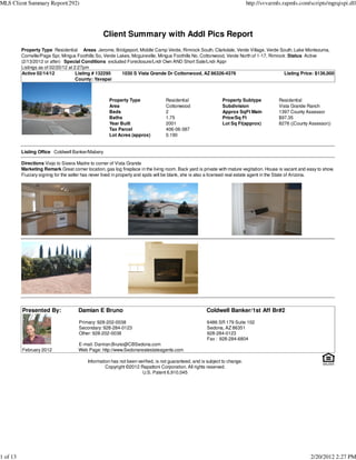 MLS Client Summary Report(292)                                                                                               http://svvarmls.rapmls.com/scripts/mgrqispi.dll




                                                  Client Summary with Addl Pics Report
          Property Type Residential Areas Jerome, Bridgeport, Middle Camp Verde, Rimrock South, Clarkdale, Verde Village, Verde South, Lake Montezuma,
          Cornville/Page Spr, Mingus Foothills So, Verde Lakes, Mcguireville, Mingus Foothills No, Cottonwood, Verde North of 1-17, Rimrock :Status Active
          (2/13/2012 or after) Special Conditions excluded Foreclosure/Lndr Own AND Short Sale/Lndr Appr
          Listings as of 02/20/12 at 2:27pm
          Active 02/14/12             Listing # 132295     1030 S Vista Grande Dr Cottonwood, AZ 86326-4376                                Listing Price: $136,000
                                      County: Yavapai



                                                     Property Type                Residential                  Property Subtype            Residential
                                                     Area                         Cottonwood                   Subdivision                 Vista Grande Ranch
                                                     Beds                         2                            Approx SqFt Main            1397 County Assessor
                                                     Baths                        1.75                         Price/Sq Ft                 $97.35
                                                     Year Built                   2001                         Lot Sq Ft(approx)           8276 ((County Assessor))
                                                     Tax Parcel                   406-06-387
                                                     Lot Acres (approx)           0.190


          Listing Office Coldwell Banker/Mabery

          Directions Viejo to Sieera Madre to corner of Vista Grande
          Marketing Remark Great corner location, gas log fireplace in the living room. Back yard is private with mature vegitation. House is vacant and easy to show.
          Fiuciary signing for the seller has never lived in property and spds will be blank, she is also a licensed real estate agent in the State of Arizona.




          Presented By:               Damian E Bruno                                                   Coldwell Banker/1st Aff Br#2

                                      Primary: 928-202-0038                                            6486 SR 179 Suite 102
                                      Secondary: 928-284-0123                                          Sedona, AZ 86351
                                      Other: 928-202-0038                                              928-284-0123
                                                                                                       Fax : 928-284-6804
                                      E-mail: Damian.Bruno@CBSedona.com
          February 2012               Web Page: http://www.Sedonarealestateagents.com

                                           Information has not been verified, is not guaranteed, and is subject to change.
                                                    Copyright ©2012 Rapattoni Corporation. All rights reserved.
                                                                      U.S. Patent 6,910,045




1 of 13                                                                                                                                                   2/20/2012 2:27 PM
 