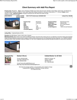 MLS Client Summary Report(292)                                                                                              http://svvarmls.rapmls.com/scripts/mgrqispi.dll




                                                  Client Summary with Addl Pics Report
          Property Type Residential Areas Jerome, Bridgeport, Middle Camp Verde, Rimrock South, Clarkdale, Verde Village, Verde South, Lake Montezuma,
          Cornville/Page Spr, Mingus Foothills So, Verde Lakes, Mcguireville, Mingus Foothills No, Cottonwood, Verde North of 1-17, Rimrock :Status Active
          (3/5/2012 or after) Special Conditions excluded Foreclosure/Lndr Own AND Short Sale/Lndr Appr
          Listings as of 03/12/12 at 12:10pm
          Active 03/09/12             Listing # 132498     665 S 7th Pl Cottonwood, AZ 86326-4420                                           Listing Price: $30,000
                                      County: Yavapai



                                                     Property Type               Residential                  Property Subtype            Manufactured Home
                                                     Area                        Cottonwood                   Subdivision                 Glenview Mob
                                                     Beds                        2                            Approx SqFt Main            801 County Assessor
                                                     Baths                       1.75                         Price/Sq Ft                 $37.45
                                                     Year Built                  1983                         Lot Sq Ft(approx)           12632 ((County Assessor))
                                                     Tax Parcel                  406-06-101
                                                     Lot Acres (approx)          0.290


          Listing Office Prudential Northern AZ R.E.

          Directions Hwy 89A Bypass, South on 6th St, left on Cypress
          Marketing Remark sales contract must include the following verbiage in the body of the contract and not in an addendum: Pursuant to Section 28 of the Real
          Estate Purchase Addendum, this document is subject to all terms and conditions set forth in the Real Estate Purchase Addendum.'' ALL EARNEST MONEY
          DEPOSITS ARE TO BE CERTIFIED CHECKS PAYABLE TO THE TITLE COMPANY AND DELIVERED WITHIN 48 HOURS OF EXECUTED CONTRACT.




          Presented By:               Damian E Bruno                                                  Coldwell Banker/1st Aff Br#2
                                      Primary: 928-202-0038                                           6486 SR 179 Suite 102
                                      Secondary: 928-284-0123                                         Sedona, AZ 86351
                                      Other: 928-202-0038                                             928-284-0123
                                                                                                      Fax : 928-284-6804
                                      E-mail: Damian.Bruno@CBSedona.com
          March 2012                  Web Page: http://www.Sedonarealestateagents.com

                                          Information has not been verified, is not guaranteed, and is subject to change.
                                                   Copyright ©2012 Rapattoni Corporation. All rights reserved.
                                                                     U.S. Patent 6,910,045




1 of 15                                                                                                                                               3/12/2012 11:11 AM
 