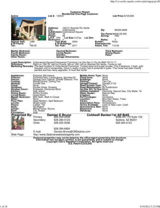 http://svvarmls.rapmls.com/scripts/mgrqispi.dll



                                                              Customer Report
                                                        Residential One-Page Customer
          Active                            List #: 132531                                                List Price:$109,900




                                            Address:    1623 E Avenida Rio Verde
                                            City:       Cottonwood                        Zip:        86326-6948
                                            Subdivision:Cottonwood Square
                                            Area#:      10                                Tax Parcel #406-59-290
                                            Phase:      00                                Zoning:     PAD
                                            Lot #: 24A     Lot Size: 0.07ac Lot Dim:
                                            Bedrooms: 3                                   Baths:      2
          Approx Sqft:     1386                   Year Built:     2004               Builder:      Read
          # Of Floors:     1                      # Of Buildings:                    Assessments:
          Tax:             799.00                 Tax Year:       2011               Assoc. Fee:   110.00

          Master Bedroom:                           Second Bedroom:                                Third Bedroom:
          Fourth Bedroom:                           Living Room:                                   Dining Room:
          Family Room:                              Kitchen:                                       Patio:
          Other Room:                               Garage Dimensions:

          Legal Description: Cottonwood Square/Cottonwood Commons Lot 24a Sec 2-15n-3e M&P 42/15-17
          Directions:        Right on 16th St. right on Puerta, left on 16th, left on Avenida Rio Verde - home on left.
          Marketing Remarks: The best location in Cottonwood Commons. Tucked away and super private. This 3 bedroom, 2 bath, split
                              floorplan unit is immaculate, move in ready--it even has a screened in patio. This home has been freshly
                              painted and has many upgrades. A must see home!

          Appliances:         Disposal, Microwave                         Moblie Home Type: None
          Exterior:           Covered Patio, Landscaping, Sprinkler/Dr    Flood Zone:          Verify
          Interior:           Garage Door Opener, Smoke Detector, Fire    Buildings:           None
          Cooling:            Refrig/Central, Ceiling Fan                 Parking:             Two Car
          Heating:            Forced Gas                                  Garage/Carport:      Garage 2 Car
          Firepl:             None                                        Road Access Type: City
          Windows:            Double Glaze, Screens                       Road Maintenance: By Subdivision
          Window Cover:       Draperies, Horizontal Blind                 On-Site Wtr Trt Sys:None
          Kitchen:            Gas, Island                                 Utilities Installed: Electricity, Natural Gas, City Water, Te
          Dining Room:        Kit/Din Combo                               Water Heater:        Natural Gas
          Living Room:        Great Room                                  Irrigation           None
          Master Bedroom:     With Bath, Walk In Closet                   Pet Privileges:      Domestics
          Other:              None                                        Location:            Mountain Views, Trees
          Floor Plan:         Open/Modern, Split Bedroom                  Views:               Mountains
          Levels:             Single Level                                Association Fees: Homeowners
          Floors:             Carpet, Tile                                Terms Available:     Cash to New Loan, Cash
          Style:              Southwest                                   Homeowners Warr: None
          Constr:             Wood/Frame, Stucco                          Basement:            None
          Roof:               Tile, Rolled                                Handicap:            None
          Foundation:         Slab
          Presented By:                    Damian E Bruno                        Coldwell Banker/1st Aff Br#2
                              Primary             928-202-0038                                               6486 SR 179 Suite 102
                              Secondary           928-284-0123                                               Sedona, AZ 86351
                              Other               928-202-0038                                               928-284-0123

                                              928-284-6804
                              E-mail:         Damian.Bruno@CBSedona.com
          Web Page:           http://www.Sedonarealestateagents.com
                              Featured properties may not be listed by the office/agent presenting this brochure.
                                Information has not been verified, is not guaranteed, and is subject to change.
                                         Copyright ©2012 Rapattoni Corporation. All rights reserved.
                                                            U.S. Patent 6,910,045




1 of 18                                                                                                                              3/19/2012 5:25 PM
 