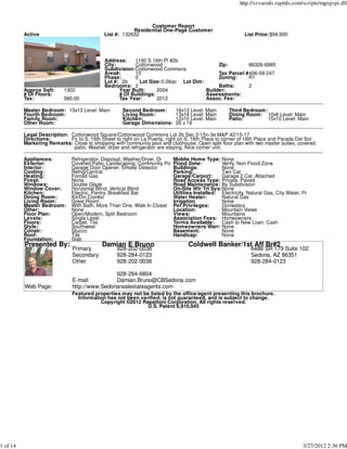 http://svvarmls.rapmls.com/scripts/mgrqispi.dll



                                                               Customer Report
                                                         Residential One-Page Customer
          Active                             List #: 132632                                                 List Price:$94,900




                                             Address:    1190 S 16th Pl #2b
                                             City:       Cottonwood                       Zip:        86326-6995
                                             Subdivision:Cottonwood Commons
                                             Area#:      10                               Tax Parcel #406-59-247
                                             Phase:      0                                Zoning:     R1
                                             Lot #: 2b      Lot Size:0.06ac Lot Dim:
                                             Bedrooms: 2                                  Baths:      2
          Approx Sqft:     1302                    Year Built:     2004              Builder:
          # Of Floors:                             # Of Buildings:                   Assessments:
          Tax:             560.00                  Tax Year:       2012              Assoc. Fee:

          Master Bedroom: 15x13 Level: Main          Second Bedroom:         16x13 Level: Main       Third Bedroom:
          Fourth Bedroom:                            Living Room:            13x14 Level: Main       Dining Room: 10x8 Level: Main
          Family Room:                               Kitchen:                12x10 Level: Main       Patio:         15x10 Level: Main
          Other Room:                                Garage Dimensions:      20 x 19

          Legal Description: Cottonwood Square/Cottonwood Commons Lot 2b Sec 2-15n-3e M&P 42/15-17
          Directions:        Fir to S. 16th Street to right on La Puerta, right on S. 16th Place to corner of 16th Place and Parada Del Sol
          Marketing Remarks: Close to shopping with community pool and clubhouse. Open split floor plan with two master suites, covered
                              patio. Washer, dryer and refrigerator are staying. Nice corner unit.

          Appliances:          Refrigerator, Disposal, Washer/Dryer, Di     Moblie Home Type: None
          Exterior:            Covered Patio, Landscaping, Community Po     Flood Zone:          Verify, Non Flood Zone
          Interior:            Garage Door Opener, Smoke Detector           Buildings:           None
          Cooling:             Refrig/Central                               Parking:             Two Car
          Heating:             Forced Gas                                   Garage/Carport:      Garage 2 Car, Attached
          Firepl:              None                                         Road Access Type: Private, Paved
          Windows:             Double Glaze                                 Road Maintenance: By Subdivision
          Window Cover:        Horizontal Blind, Vertical Blind             On-Site Wtr Trt Sys:None
          Kitchen:             Electric, Pantry, Breakfast Bar              Utilities Installed: Electricity, Natural Gas, City Water, Pr
          Dining Room:         Kit/Din Combo                                Water Heater:        Natural Gas
          Living Room:         Great Room                                   Irrigation           None
          Master Bedroom:      With Bath, More Than One, Walk In Closet     Pet Privileges:      Domestics
          Other:               None                                         Location:            Mountain Views
          Floor Plan:          Open/Modern, Split Bedroom                   Views:               Mountains
          Levels:              Single Level                                 Association Fees: Homeowners
          Floors:              Carpet, Tile                                 Terms Available:     Cash to New Loan, Cash
          Style:               Southwest                                    Homeowners Warr: None
          Constr:              Stucco                                       Basement:            None
          Roof:                Tile                                         Handicap:            None
          Foundation:          Slab
          Presented By:                     Damian E Bruno                        Coldwell Banker/1st Aff Br#2
                               Primary             928-202-0038                                                6486 SR 179 Suite 102
                               Secondary           928-284-0123                                                Sedona, AZ 86351
                               Other               928-202-0038                                                928-284-0123

                                               928-284-6804
                               E-mail:         Damian.Bruno@CBSedona.com
          Web Page:            http://www.Sedonarealestateagents.com
                               Featured properties may not be listed by the office/agent presenting this brochure.
                                 Information has not been verified, is not guaranteed, and is subject to change.
                                          Copyright ©2012 Rapattoni Corporation. All rights reserved.
                                                             U.S. Patent 6,910,045




1 of 14                                                                                                                                3/27/2012 2:36 PM
 