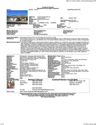 http://svvarmls.rapmls.com/scripts/mgrqispi.dll



                                                               Customer Report
                                                         Residential One-Page Customer
         Active                              List #: 132470                                                List Price:$269,000




                                             Address:    420 S Desperado Dr
                                             City:       Cottonwood                       Zip:        86326-7398
                                             Subdivision:Cottonwood Ranch
                                             Area#:      10                               Tax Parcel #406-60-432
                                             Phase:      2                                Zoning:     Residential R1L
                                             Lot #: 374     Lot Size:0.20ac Lot Dim:
                                             Bedrooms: 3                                  Baths:      2
         Approx Sqft:     2660                     Year Built:     1999              Builder:
         # Of Floors:     1                        # Of Buildings: 1                 Assessments:
         Tax:                                      Tax Year:                         Assoc. Fee:   94.00

         Master Bedroom:                             Second Bedroom:                                Third Bedroom:
         Fourth Bedroom:                             Living Room:                                   Dining Room:
         Family Room:                                Kitchen:                                       Patio:
         Other Room:                                 Garage Dimensions:

         Legal Description: Cottonwood Ranch Ph Iv Lot 374 Sec 32-16-3e Cont .20ac
         Directions:        From Phoenix north on I-17 to Exit 260 left toward Cottonwood, Left on 89A toward Jerome to Black Hills Dr.left.
                            To Cottonwood Ranch Dr. Left-Which turns in to Desert Willow, follow up to the top of the hill, Left on Desperado
                            Dr. To 420 on Right.
         Marketing Remarks: The most unique home in Cottonwood Ranch! Approx. 2660 sq. ft, 3 bedroom with a den possible 4th bedroom,
                             split floorplan, tile flooring throughout entire home, except in laundry room. 3-car garage. In addition, home has
                             been expanded, includes a heated and cooled 23x9 AZ room + the Master Bedroom has been expanded w/ a
                             sitting area making the overall dimensions 25x14. Best of all, the location! Sitting high in the SW tier of the
                             subdivision, the home backs up to Yavapai College open space with views of Mingus Mtns. Front views of
                             Sedona. Community clubhouse, pool, spa and exercise room. Other features-intercom, alarm system, reverse
                             osmosis system with line to refrigerator,central vacuum. Hot water boosters on lines to Master Bath, kitchen,
                             laundry room and guest bath. A Cottonwood Ranch Mesquite floorplan like none other! This single-owner home
                             has been expanded to 2660 sq. ft. with 2 extra rooms plus an extension to the Master Suite. New inspection
                             report available.

         Appliances:          Refrigerator, Disposal, Dishwasher, Micr     Moblie Home Type: None
         Exterior:            Open Patio, Covered Patio, Landscaping,      Flood Zone:          Non Flood Zone
         Interior:            Security, Garage Door Opener, Central Va     Buildings:           None
         Cooling:             Refrig/Central, Ceiling Fan                  Parking:             3 or more, Off Street, Other See Remarks
         Heating:             Forced Gas                                   Garage/Carport:      Garage 3 or more, Attached
         Firepl:              Gas                                          Road Access Type: City, Paved
         Windows:             Double Glaze, Screens                        Road Maintenance: City Maintained
         Window Cover:        Horizontal Blind, Vertical Blind             On-Site Wtr Trt Sys:None
         Kitchen:             Electric, Pantry, Breakfast Bar              Utilities Installed: Electricity, Natural Gas, City Water, Te
         Dining Room:         Kit/Din Combo                                Water Heater:        Natural Gas
         Living Room:         Cathedral Ceiling, Ceiling Fan               Irrigation           Underground Pipe, Sprinkler
         Master Bedroom:      With Bath, Walk In Closet                    Pet Privileges:      None
         Other:               Study/Den/Library, Potential Bedroom, Ar     Location:            Borders State, Cul De Sac, Mountain View
         Floor Plan:          Open/Modern, Split Bedroom, Great Room       Views:               Mountains, Red Rocks/Boulders, Panoramic
         Levels:              Single Level                                 Association Fees: Homeowners
         Floors:              Vinyl, Tile                                  Terms Available:     Cash to New Loan, Cash
         Style:               Ranch, Southwest                             Homeowners Warr: None
         Constr:              Wood/Frame, Stucco                           Basement:            None
         Roof:                Tile                                         Handicap:            None
         Foundation:          Slab
         Presented By:                      Damian E Bruno                        Coldwell Banker/1st Aff Br#2
                              Primary             928-202-0038                                                6486 SR 179 Suite 102
                              Secondary           928-284-0123                                                Sedona, AZ 86351
                              Other               928-202-0038                                                928-284-0123

                                              928-284-6804
                              E-mail:         Damian.Bruno@CBSedona.com
         Web Page:            http://www.Sedonarealestateagents.com
                              Featured properties may not be listed by the office/agent presenting this brochure.
                                Information has not been verified, is not guaranteed, and is subject to change.
                                         Copyright ©2012 Rapattoni Corporation. All rights reserved.
                                                            U.S. Patent 6,910,045




1 of 8                                                                                                                               4/2/2012 10:54 AM
 