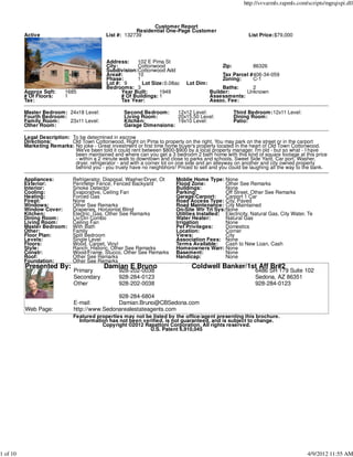 http://svvarmls.rapmls.com/scripts/mgrqispi.dll



                                                              Customer Report
                                                        Residential One-Page Customer
          Active                            List #: 132739                                                 List Price:$79,000




                                            Address:    102 E Pima St
                                            City:       Cottonwood                            Zip:          86326
                                            Subdivision:Cottonwood Add
                                            Area#:      10                                    Tax Parcel #406-34-059
                                            Phase:      1                                     Zoning:     C-1
                                            Lot #: 9       Lot Size:0.08ac     Lot Dim:
                                            Bedrooms: 3                                        Baths:    2
          Approx Sqft:     1685                   Year Built:     1949                    Builder:     Unknown
          # Of Floors:     1                      # Of Buildings: 1                       Assessments:
          Tax:                                    Tax Year:                               Assoc. Fee:

          Master Bedroom: 24x18 Level:              Second Bedroom:    12x12 Level:                  Third Bedroom:12x11 Level:
          Fourth Bedroom:                           Living Room:       20x15.50 Level:               Dining Room:
          Family Room:    23x11 Level:              Kitchen:           19x10 Level:                  Patio:
          Other Room:                               Garage Dimensions:

          Legal Description: To be determined in escrow
          Directions:        Old Town Cottonwood. Right on Pima to property on the right. You may park on the street or in the carport
          Marketing Remarks: No joke - Great investment or first time home buyer's property located in the heart of Old Town Cottonwood.
                              We've been told it could rent between $800-$900 by a local property manager. I'm old - but so what - I have
                              been maintained and where can you get a 3 bedroom 2 bath home with this kind of square footage at this price
                              - within a 2 minute walk to downtown and close to parks and schools. Sweet Side Yard, Car port, Washer,
                              dryer, refrigerator - and with a corner lot on one side and an alleyway on another and city owned property
                              behind you - you truely have no neighbhors! Priced to sell and you could be laughing all the way to the bank.

          Appliances:         Refrigerator, Disposal, Washer/Dryer, Ot    Moblie Home Type: None
          Exterior:           Perimeter Fence, Fenced Backyard            Flood Zone:          Other See Remarks
          Interior:           Smoke Detector                              Buildings:           None
          Cooling:            Evaporative, Ceiling Fan                    Parking:             Off Street, Other See Remarks
          Heating:            Forced Gas                                  Garage/Carport:      Carport 1 Car
          Firepl:             None                                        Road Access Type: City, Paved
          Windows:            Other See Remarks                           Road Maintenance: City Maintained
          Window Cover:       Draperies, Horizontal Blind                 On-Site Wtr Trt Sys:None
          Kitchen:            Electric, Gas, Other See Remarks            Utilities Installed: Electricity, Natural Gas, City Water, Te
          Dining Room:        Liv/Din Combo                               Water Heater:        Natural Gas
          Living Room:        Ceiling Fan                                 Irrigation           None
          Master Bedroom:     With Bath                                   Pet Privileges:      Domestics
          Other:              Family                                      Location:            Corner
          Floor Plan:         Split Bedroom                               Views:               City
          Levels:             Single Level                                Association Fees: None
          Floors:             Wood, Carpet, Vinyl                         Terms Available:     Cash to New Loan, Cash
          Style:              Ranch, Historic, Other See Remarks          Homeowners Warr: None
          Constr:             Wood/Frame, Stucco, Other See Remarks       Basement:            None
          Roof:               Other See Remarks                           Handicap:            None
          Foundation:         Other See Remarks
          Presented By:                    Damian E Bruno                        Coldwell Banker/1st Aff Br#2
                              Primary             928-202-0038                                               6486 SR 179 Suite 102
                              Secondary           928-284-0123                                               Sedona, AZ 86351
                              Other               928-202-0038                                               928-284-0123

                                              928-284-6804
                              E-mail:         Damian.Bruno@CBSedona.com
          Web Page:           http://www.Sedonarealestateagents.com
                              Featured properties may not be listed by the office/agent presenting this brochure.
                                Information has not been verified, is not guaranteed, and is subject to change.
                                         Copyright ©2012 Rapattoni Corporation. All rights reserved.
                                                            U.S. Patent 6,910,045




1 of 10                                                                                                                             4/9/2012 11:55 AM
 