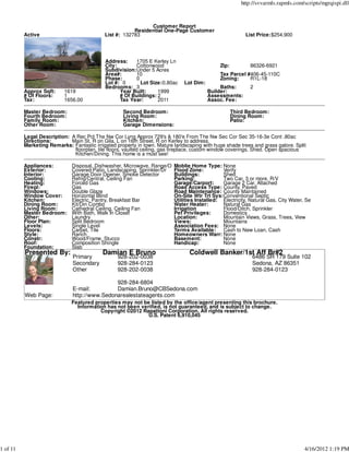 http://svvarmls.rapmls.com/scripts/mgrqispi.dll



                                                              Customer Report
                                                        Residential One-Page Customer
          Active                            List #: 132783                                                List Price:$254,900




                                            Address:    1705 E Kerley Ln
                                            City:       Cottonwood                            Zip:          86326-6921
                                            Subdivision:Under 5 Acres
                                            Area#:      10                                    Tax Parcel #406-45-110C
                                            Phase:      0                                     Zoning:     R1L-18
                                            Lot #: 0      Lot Size:0.80ac     Lot Dim:
                                            Bedrooms: 3                                       Baths:        2
          Approx Sqft:     1619                   Year Built:     1999                   Builder:
          # Of Floors:     1                      # Of Buildings: 2                      Assessments:
          Tax:             1656.00                Tax Year:       2011                   Assoc. Fee:

          Master Bedroom:                           Second Bedroom:                                  Third Bedroom:
          Fourth Bedroom:                           Living Room:                                     Dining Room:
          Family Room:                              Kitchen:                                         Patio:
          Other Room:                               Garage Dimensions:

          Legal Description: A Rec Pcl The Nw Cor Lyng Approx 729's & 180'e From The Nw Sec Cor Sec 35-16-3e Cont .80ac
          Directions:        Main St, R on Gila, L on 16th Street, R on Kerley to address.
          Marketing Remarks: Fantastic irrigated property in town. Mature landscaping with huge shade trees and grass galore. Split
                              floorplan, tile floors, vaulted ceiling, gas fireplace, custom window coverings. Shed. Open spacious
                              Kitchen/Dining. This home is a must see!

          Appliances:         Disposal, Dishwasher, Microwave, Range/O    Moblie Home Type: None
          Exterior:           Covered Patio, Landscaping, Sprinkler/Dr    Flood Zone:          Verify
          Interior:           Garage Door Opener, Smoke Detector          Buildings:           Shed
          Cooling:            Refrig/Central, Ceiling Fan                 Parking:             Two Car, 3 or more, R/V
          Heating:            Forced Gas                                  Garage/Carport:      Garage 2 Car, Attached
          Firepl:             Gas                                         Road Access Type: County, Paved
          Windows:            Double Glaze                                Road Maintenance: County Maintained
          Window Cover:       Horizontal Blind                            On-Site Wtr Trt Sys:Conventional Septic
          Kitchen:            Electric, Pantry, Breakfast Bar             Utilities Installed: Electricity, Natural Gas, City Water, Se
          Dining Room:        Kit/Din Combo                               Water Heater:        Natural Gas
          Living Room:        Cathedral Ceiling, Ceiling Fan              Irrigation           Flood/Ditch, Sprinkler
          Master Bedroom:     With Bath, Walk In Closet                   Pet Privileges:      Domestics
          Other:              Laundry                                     Location:            Mountain Views, Grass, Trees, View
          Floor Plan:         Split Bedroom                               Views:               Mountains
          Levels:             Single Level                                Association Fees: None
          Floors:             Carpet, Tile                                Terms Available: Cash to New Loan, Cash
          Style:              Ranch                                       Homeowners Warr: None
          Constr:             Wood/Frame, Stucco                          Basement:            None
          Roof:               Composition Shingle                         Handicap:            None
          Foundation:         Slab
          Presented By:                    Damian E Bruno                        Coldwell Banker/1st Aff Br#2
                              Primary             928-202-0038                                               6486 SR 179 Suite 102
                              Secondary           928-284-0123                                               Sedona, AZ 86351
                              Other               928-202-0038                                               928-284-0123

                                              928-284-6804
                              E-mail:         Damian.Bruno@CBSedona.com
          Web Page:           http://www.Sedonarealestateagents.com
                              Featured properties may not be listed by the office/agent presenting this brochure.
                                Information has not been verified, is not guaranteed, and is subject to change.
                                         Copyright ©2012 Rapattoni Corporation. All rights reserved.
                                                            U.S. Patent 6,910,045




1 of 11                                                                                                                             4/16/2012 1:19 PM
 