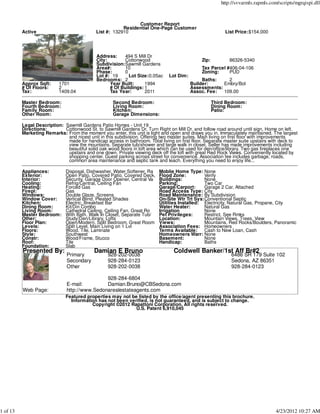 http://svvarmls.rapmls.com/scripts/mgrqispi.dll



                                                              Customer Report
                                                        Residential One-Page Customer
          Active                            List #: 132910                                                List Price:$154,000




                                             Address:    494 S Mill Dr
                                             City:       Cottonwood                           Zip:          86326-5340
                                             Subdivision:Sawmill Gardens
                                             Area#:      10                                   Tax Parcel #406-04-106
                                             Phase:      0                                    Zoning:     PUD
                                             Lot #: 19     Lot Size:0.05ac     Lot Dim:
                                             Bedrooms: 2                                       Baths:    2
          Approx Sqft:     1701                    Year Built:     1994                   Builder:     Embry/Bol
          # Of Floors:     2                       # Of Buildings: 1                      Assessments:
          Tax:             1409.04                 Tax Year:       2011                   Assoc. Fee:  109.00

          Master Bedroom:                           Second Bedroom:                                  Third Bedroom:
          Fourth Bedroom:                           Living Room:                                     Dining Room:
          Family Room:                              Kitchen:                                         Patio:
          Other Room:                               Garage Dimensions:

          Legal Description: Sawmill Gardens Patio Homes - Unit 19
          Directions:        Cottonwood St. to Sawmill Gardens Dr. Turn Right on Mill Dr. and follow road around until sign. Home on left.
          Marketing Remarks: From the moment you enter, this unit is light and open and draws you in. Immaculately maintained. The largest
                              and nicest unit in this subdivision. Offering two master suites. Main living on first floor with improvements
                              made for handicap access in bathroom. Total living on first floor. Separate master suite upstairs with deck to
                              view the mountains. Separate tub/shower and large walk in closet. Seller has made improvements including
                              beautiful solid oak wood floors in loft area which can be used for den/office/library. Two gas fireplaces one
                              upstairs and one down. Private viewing deck off the loft with great Red Rock Views. Conveniently located by
                              shopping center. Guest parking across street for convenience. Association fee includes garbage, roads,
                              common area maintenance and septic tank and leach. Everything you need to enjoy life...

          Appliances:         Disposal, Dishwasher, Water Softener, Ra    Moblie Home Type: None
          Exterior:           Open Patio, Covered Patio, Covered Deck,    Flood Zone:          Verify
          Interior:           Security, Garage Door Opener, Central Va    Buildings:           None
          Cooling:            Refrig/Central, Ceiling Fan                 Parking:             Two Car
          Heating:            Forced Gas                                  Garage/Carport:      Garage 2 Car, Attached
          Firepl:             Gas                                         Road Access Type: City
          Windows:            Double Glaze, Screens                       Road Maintenance: By Subdivision
          Window Cover:       Vertical Blind, Pleated Shades              On-Site Wtr Trt Sys:Conventional Septic
          Kitchen:            Electric, Breakfast Bar                     Utilities Installed: Electricity, Natural Gas, Propane, City
          Dining Room:        Kit/Din Combo                               Water Heater:        Natural Gas
          Living Room:        Cathedral Ceiling, Ceiling Fan, Great Ro    Irrigation           None
          Master Bedroom:     With Bath, Walk In Closet, Separate Tub/    Pet Privileges:      Restrict. See Rmks
          Other:              Study/Den/Library, Lofts                    Location:            Mountain Views, Trees, View
          Floor Plan:         Open/Modern, Split Bedroom, Great Room      Views:               Mountains, Red Rocks/Boulders, Panoramic
          Levels:             Split Level, Main Living on 1 Lvl           Association Fees: Homeowners
          Floors:             Wood, Tile, Laminate                        Terms Available:     Cash to New Loan, Cash
          Style:              Southwest                                   Homeowners Warr: None
          Constr:             Wood/Frame, Stucco                          Basement:            None
          Roof:               Tile                                        Handicap:            Baths
          Foundation:         Slab
          Presented By:                     Damian E Bruno                       Coldwell Banker/1st Aff Br#2
                               Primary            928-202-0038                                               6486 SR 179 Suite 102
                               Secondary          928-284-0123                                               Sedona, AZ 86351
                               Other              928-202-0038                                               928-284-0123

                                               928-284-6804
                               E-mail:         Damian.Bruno@CBSedona.com
          Web Page:            http://www.Sedonarealestateagents.com
                              Featured properties may not be listed by the office/agent presenting this brochure.
                                Information has not been verified, is not guaranteed, and is subject to change.
                                         Copyright ©2012 Rapattoni Corporation. All rights reserved.
                                                            U.S. Patent 6,910,045




1 of 13                                                                                                                            4/23/2012 10:27 AM
 